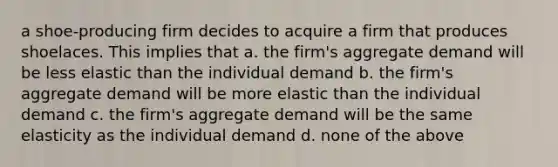 a shoe-producing firm decides to acquire a firm that produces shoelaces. This implies that a. the firm's aggregate demand will be less elastic than the individual demand b. the firm's aggregate demand will be more elastic than the individual demand c. the firm's aggregate demand will be the same elasticity as the individual demand d. none of the above