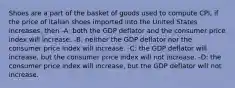 Shoes are a part of the basket of goods used to compute CPI, if the price of Italian shoes imported into the United States increases, then -A: both the GDP deflator and the consumer price index will increase. -B: neither the GDP deflator nor the consumer price index will increase. -C: the GDP deflator will increase, but the consumer price index will not increase. -D: the consumer price index will increase, but the GDP deflator will not increase.