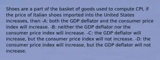 Shoes are a part of the basket of goods used to compute CPI, if the price of Italian shoes imported into the United States increases, then -A: both the GDP deflator and the consumer price index will increase. -B: neither the GDP deflator nor the consumer price index will increase. -C: the GDP deflator will increase, but the consumer price index will not increase. -D: the consumer price index will increase, but the GDP deflator will not increase.