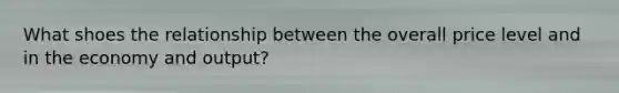 What shoes the relationship between the overall price level and in the economy and output?