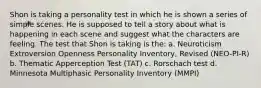 Shon is taking a personality test in which he is shown a series of simple scenes. He is supposed to tell a story about what is happening in each scene and suggest what the characters are feeling. The test that Shon is taking is the: a. Neuroticism Extroversion Openness Personality Inventory, Revised (NEO-PI-R) b. Thematic Apperception Test (TAT) c. Rorschach test d. Minnesota Multiphasic Personality Inventory (MMPI)