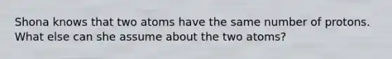 Shona knows that two atoms have the same number of protons. What else can she assume about the two atoms?