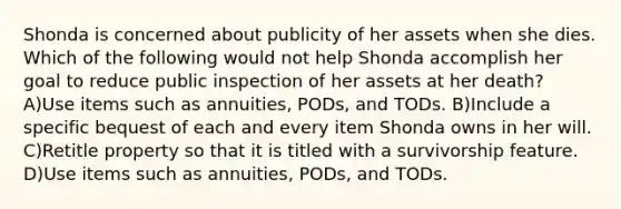 Shonda is concerned about publicity of her assets when she dies. Which of the following would not help Shonda accomplish her goal to reduce public inspection of her assets at her death? A)Use items such as annuities, PODs, and TODs. B)Include a specific bequest of each and every item Shonda owns in her will. C)Retitle property so that it is titled with a survivorship feature. D)Use items such as annuities, PODs, and TODs.