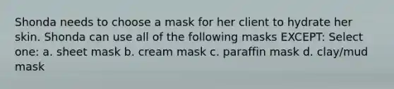 Shonda needs to choose a mask for her client to hydrate her skin. Shonda can use all of the following masks EXCEPT: Select one: a. sheet mask b. cream mask c. paraffin mask d. clay/mud mask