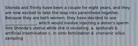 Shonda and Trinity have been a couple for eight years, and they are now excited to take the leap into parenthood together. Because they are both women, they have decided to use ________________, which would involve injecting a donor's sperm into Shonda's uterus while she is ovulating. a. epidurals b. artificial insemination c. in vitro fertilization d. chorionic villus sampling