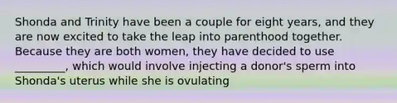 Shonda and Trinity have been a couple for eight years, and they are now excited to take the leap into parenthood together. Because they are both women, they have decided to use _________, which would involve injecting a donor's sperm into Shonda's uterus while she is ovulating