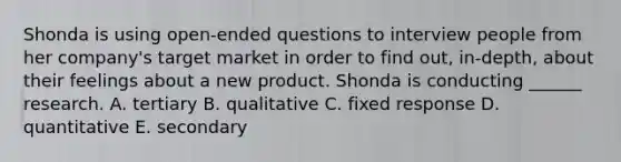 Shonda is using open-ended questions to interview people from her company's target market in order to find out, in-depth, about their feelings about a new product. Shonda is conducting ______ research. A. tertiary B. qualitative C. fixed response D. quantitative E. secondary