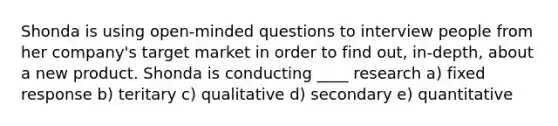 Shonda is using open-minded questions to interview people from her company's target market in order to find out, in-depth, about a new product. Shonda is conducting ____ research a) fixed response b) teritary c) qualitative d) secondary e) quantitative