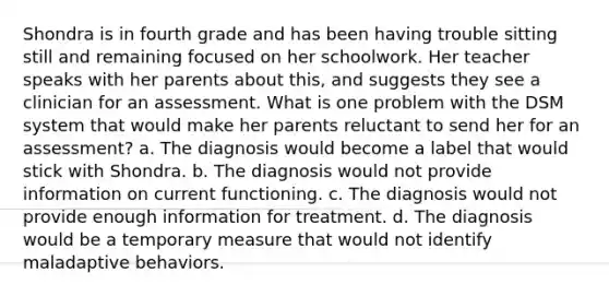 Shondra is in fourth grade and has been having trouble sitting still and remaining focused on her schoolwork. Her teacher speaks with her parents about this, and suggests they see a clinician for an assessment. What is one problem with the DSM system that would make her parents reluctant to send her for an assessment? a. The diagnosis would become a label that would stick with Shondra. b. The diagnosis would not provide information on current functioning. c. The diagnosis would not provide enough information for treatment. d. The diagnosis would be a temporary measure that would not identify maladaptive behaviors.