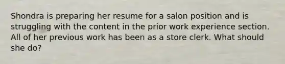 Shondra is preparing her resume for a salon position and is struggling with the content in the prior work experience section. All of her previous work has been as a store clerk. What should she do?