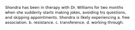 Shondra has been in therapy with Dr. Williams for two months when she suddenly starts making jokes, avoiding his questions, and skipping appointments. Shondra is likely experiencing a. free association. b. resistance. c. transference. d. working through.