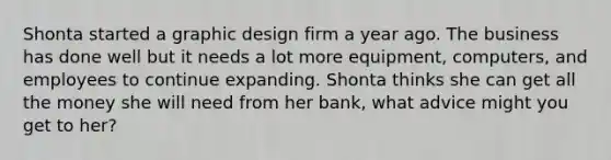 Shonta started a graphic design firm a year ago. The business has done well but it needs a lot more equipment, computers, and employees to continue expanding. Shonta thinks she can get all the money she will need from her bank, what advice might you get to her?