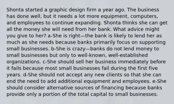 Shonta started a graphic design firm a year ago. The business has done well, but it needs a lot more equipment, computers, and employees to continue expanding. Shonta thinks she can get all the money she will need from her bank. What advice might you give to her? a-She is right—the bank is likely to lend her as much as she needs because banks primarily focus on supporting small businesses. b-She is crazy—banks do not lend money to small businesses but only to well-known, well-established organizations. c-She should sell her business immediately before it fails because most small businesses fail during the first five years. d-She should not accept any new clients so that she can end the need to add additional equipment and employees. e-She should consider alternative sources of financing because banks provide only a portion of the total capital to small businesses.