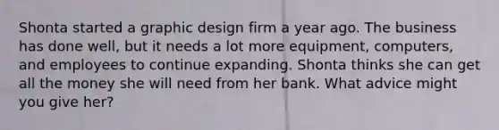 Shonta started a graphic design firm a year ago. The business has done well, but it needs a lot more equipment, computers, and employees to continue expanding. Shonta thinks she can get all the money she will need from her bank. What advice might you give her?