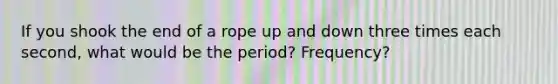 If you shook the end of a rope up and down three times each second, what would be the period? Frequency?