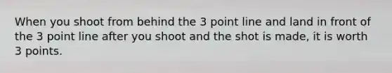 When you shoot from behind the 3 point line and land in front of the 3 point line after you shoot and the shot is made, it is worth 3 points.