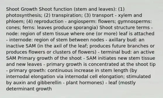 Shoot Growth Shoot function (stem and leaves): (1) photosynthesis; (2) transpiration; (3) transport - xylem and phloem; (4) reproduction - angiosperm: flowers; gymnosperms: cones; ferns: leaves produce sporangia) Shoot structure terms - node: region of stem tissue where one (or more) leaf is attached - internode: region of stem between nodes - axillary bud: an inactive SAM (in the axil of the leaf; produces future branches or produces flowers or clusters of flowers) - terminal bud: an active SAM Primary growth of the shoot - SAM initiates new stem tissue and new leaves - primary growth is concentrated at the shoot tip - primary growth: continuous increase in stem length (by internodal elongation via internodal cell elongation; stimulated by auxin and gibberellin - plant hormones) - leaf (mostly determinant growth