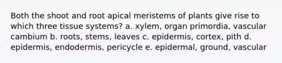 Both the shoot and root apical meristems of plants give rise to which three tissue systems? a. xylem, organ primordia, vascular cambium b. roots, stems, leaves c. epidermis, cortex, pith d. epidermis, endodermis, pericycle e. epidermal, ground, vascular