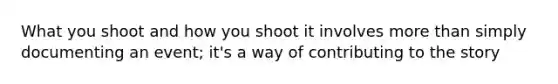 What you shoot and how you shoot it involves more than simply documenting an event; it's a way of contributing to the story