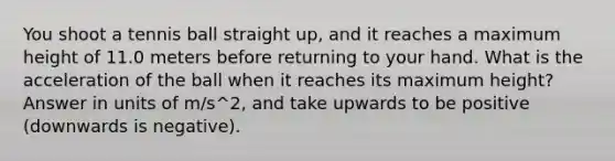 You shoot a tennis ball straight up, and it reaches a maximum height of 11.0 meters before returning to your hand. What is the acceleration of the ball when it reaches its maximum height? Answer in units of m/s^2, and take upwards to be positive (downwards is negative).