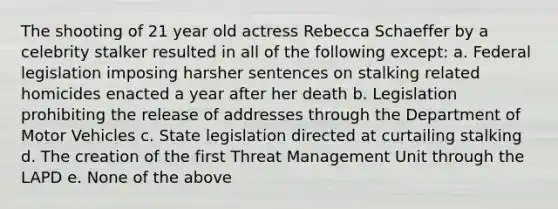 The shooting of 21 year old actress Rebecca Schaeffer by a celebrity stalker resulted in all of the following except: a. Federal legislation imposing harsher sentences on stalking related homicides enacted a year after her death b. Legislation prohibiting the release of addresses through the Department of Motor Vehicles c. State legislation directed at curtailing stalking d. The creation of the first Threat Management Unit through the LAPD e. None of the above