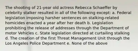 The shooting of 21-year old actress Rebecca Schaeffer by celebrity stalker resulted in all of the following except: a. Federal legislation imposing harsher sentences on stalking-related homicides enacted a year after her death b. Legislation prohibiting the release of addresses through the Department of motor Vehicles c. State legislation directed at curtailing stalking d. The creation of the first Threat Management Unit through the Los Angeles Police Department e. None of the above