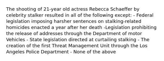 The shooting of 21-year old actress Rebecca Schaeffer by celebrity stalker resulted in all of the following except: - Federal legislation imposing harsher sentences on stalking-related homicides enacted a year after her death -Legislation prohibiting the release of addresses through the Department of motor Vehicles - State legislation directed at curtailing stalking - The creation of the first Threat Management Unit through the Los Angeles Police Department - None of the above