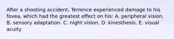 After a shooting accident, Terrence experienced damage to his fovea, which had the greatest effect on his: A. peripheral vision. B. sensory adaptation. C. night vision. D. kinesthesis. E. visual acuity