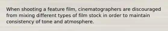 When shooting a feature film, cinematographers are discouraged from mixing different types of film stock in order to maintain consistency of tone and atmosphere.