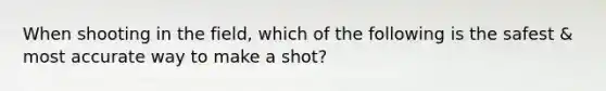 When shooting in the field, which of the following is the safest & most accurate way to make a shot?