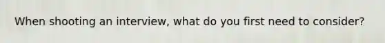 When shooting an interview, what do you first need to consider?