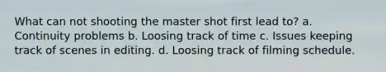 What can not shooting the master shot first lead to? a. Continuity problems b. Loosing track of time c. Issues keeping track of scenes in editing. d. Loosing track of filming schedule.