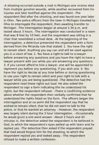 -A shooting occurred outside a mall in Michigan-one victims died from multiple gunshot wounds, while another recovered from his injuries and later testified against the respondent. -The respondent fled after the shooting, and was found one year later in Ohio. -Two police officers from the town in Michigan traveled to Ohio to interrogate the respondent, then awaiting transfer to Michigan. -The interrogation began at around 1:30 p.m. and lasted about 3 hours. -The interrogation was conducted in a room that was 8 feet by 10 feet, and the respondent was sitting in a chair that resembled a school desk. -At the beginning of the interrogation, a detective presented the respondent with a form derived from the Miranda rule that stated: 1. You have the right to remain silent. Anything you say can and will be used against you in a court of law. 2. You have a right to talk to a lawyer before answering any questions and you have the right to have a lawyer present with you while you are answering any questions. 3. If you cannot afford to hire a lawyer, one will be appointed to represent you before any questioning, if you wish one. 4. You have the right to decide at any time before or during questioning to use your right to remain silent and your right to talk with a lawyer while you are being questioned. -The detective had the respondent read these rights out loud. He also asked the respondent to sign a form indicating this he understood his rights, but the respondent refused. --There is conflicting evidence about whether the respondent then verbally confirmed that he understood the rights listed on the form. -The officers began the interrogation and at no point did the respondent say that he wished to remain silent, that he did not want to talk to the police, or that he wanted an attorney. --However, the respondent was largely silent during the 3 hour interrogation. --Occasionally he would grunt a one word answer. -About 2 hours and 45 minutes in, the detective asked the respondent is he believed in God, to which the respondent's eyes welled up with tears and he replied yes. -The detective then asked if the respondent prayed that God would forgive him for the shooting, to which the respondent replied yes and looked away. --The respondent refused to make a written confession.