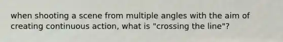 when shooting a scene from multiple angles with the aim of creating continuous action, what is "crossing the line"?