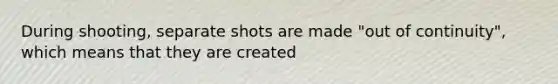 During shooting, separate shots are made "out of continuity", which means that they are created