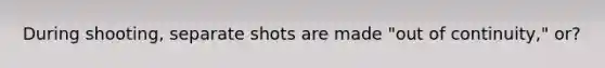 During shooting, separate shots are made "out of continuity," or?