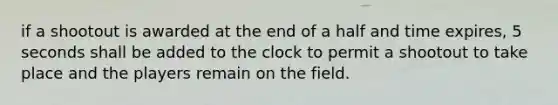 if a shootout is awarded at the end of a half and time expires, 5 seconds shall be added to the clock to permit a shootout to take place and the players remain on the field.