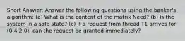 Short Answer: Answer the following questions using the banker's algorithm: (a) What is the content of the matrix Need? (b) Is the system in a safe state? (c) If a request from thread T1 arrives for (0,4,2,0), can the request be granted immediately?