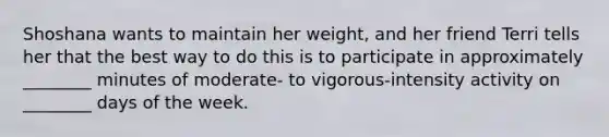 Shoshana wants to maintain her weight, and her friend Terri tells her that the best way to do this is to participate in approximately ________ minutes of moderate- to vigorous-intensity activity on ________ days of the week.