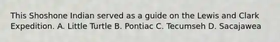 This Shoshone Indian served as a guide on the Lewis and Clark Expedition. A. Little Turtle B. Pontiac C. Tecumseh D. Sacajawea