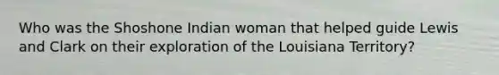 Who was the Shoshone Indian woman that helped guide Lewis and Clark on their exploration of the Louisiana Territory?