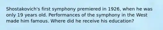 Shostakovich's first symphony premiered in 1926, when he was only 19 years old. Performances of the symphony in the West made him famous. Where did he receive his education?