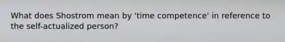 What does Shostrom mean by 'time competence' in reference to <a href='https://www.questionai.com/knowledge/kLoRaLqQ5G-the-self' class='anchor-knowledge'>the self</a>-actualized person?