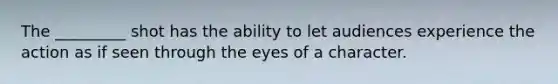 The _________ shot has the ability to let audiences experience the action as if seen through the eyes of a character.