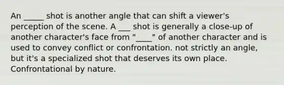 An _____ shot is another angle that can shift a viewer's perception of the scene. A ___ shot is generally a close-up of another character's face from "____" of another character and is used to convey conflict or confrontation. not strictly an angle, but it's a specialized shot that deserves its own place. Confrontational by nature.