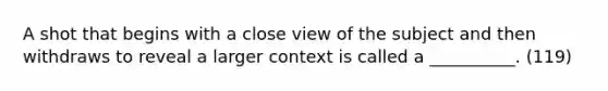 A shot that begins with a close view of the subject and then withdraws to reveal a larger context is called a __________. (119)