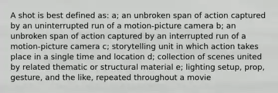 A shot is best defined as: a; an unbroken span of action captured by an uninterrupted run of a motion-picture camera b; an unbroken span of action captured by an interrupted run of a motion-picture camera c; storytelling unit in which action takes place in a single time and location d; collection of scenes united by related thematic or structural material e; lighting setup, prop, gesture, and the like, repeated throughout a movie