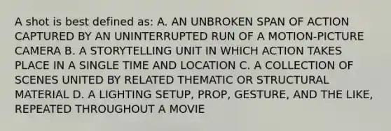 A shot is best defined as: A. AN UNBROKEN SPAN OF ACTION CAPTURED BY AN UNINTERRUPTED RUN OF A MOTION-PICTURE CAMERA B. A STORYTELLING UNIT IN WHICH ACTION TAKES PLACE IN A SINGLE TIME AND LOCATION C. A COLLECTION OF SCENES UNITED BY RELATED THEMATIC OR STRUCTURAL MATERIAL D. A LIGHTING SETUP, PROP, GESTURE, AND THE LIKE, REPEATED THROUGHOUT A MOVIE