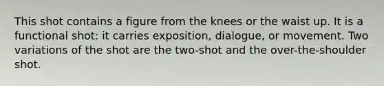 This shot contains a figure from the knees or the waist up. It is a functional shot: it carries exposition, dialogue, or movement. Two variations of the shot are the two-shot and the over-the-shoulder shot.