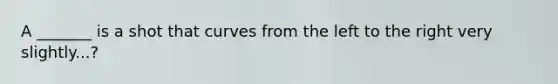 A _______ is a shot that curves from the left to the right very slightly...?